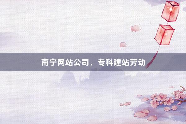 南宁网站公司，专科建站劳动