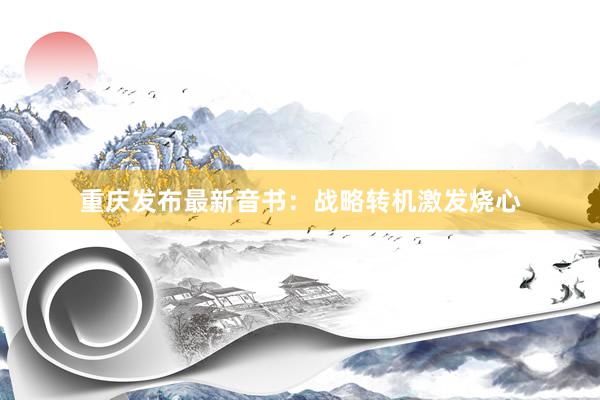 重庆发布最新音书：战略转机激发烧心