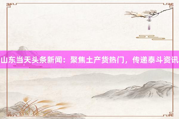 山东当天头条新闻：聚焦土产货热门，传递泰斗资讯