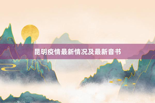 昆明疫情最新情况及最新音书