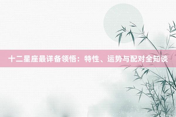 十二星座最详备领悟：特性、运势与配对全知谈