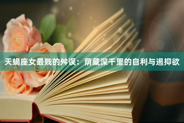 天蝎座女最贱的舛误：荫藏深千里的自利与遏抑欲