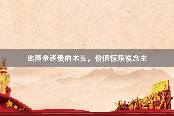 比黄金还贵的木头，价值惊东说念主
