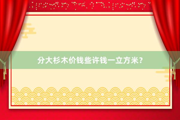 分大杉木价钱些许钱一立方米？