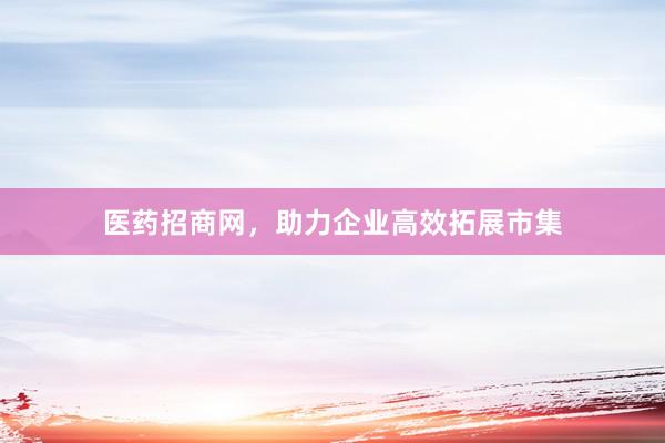 医药招商网，助力企业高效拓展市集