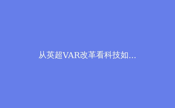 从英超VAR改革看科技如何重塑现代体育竞技格局 - 3