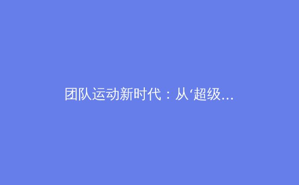 团队运动新时代：从‘超级球队’到化学反应，深度剖析现代体育的团队动力学 - 2