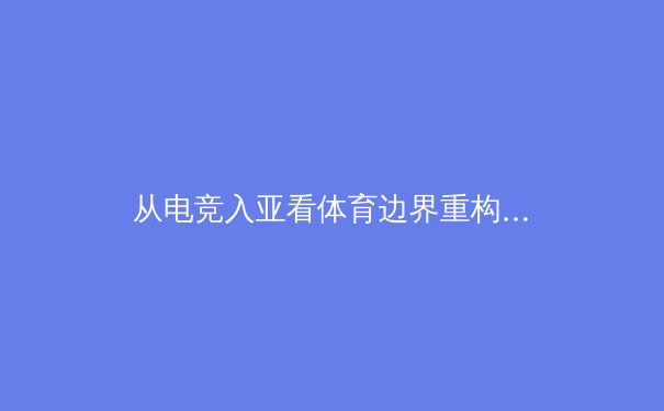 从电竞入亚看体育边界重构：传统体育与数字竞技的融合与碰撞 - 3