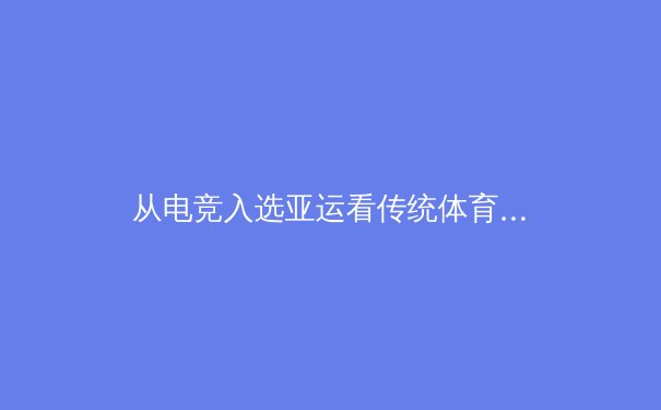 从电竞入选亚运看传统体育与数字体育的融合与挑战 - 2