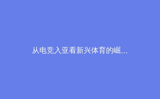 从电竞入亚看新兴体育的崛起：科技如何重塑竞技与商业生态 - 3