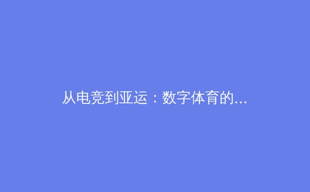 从电竞到亚运：数字体育的崛起与传统体育的革新之路 - 2